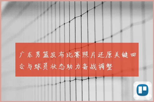广东男篮发布比赛照片还原关键回合与球员状态助力备战调整