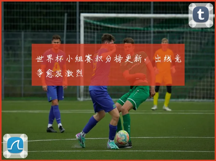 世界杯小组赛积分榜更新,出线竞争愈发激烈