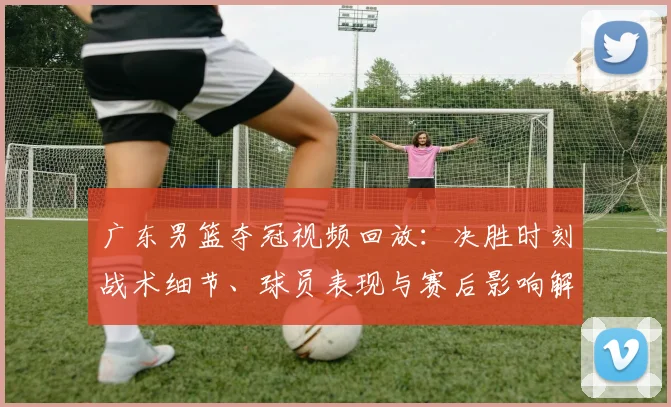 广东男篮夺冠视频回放：决胜时刻战术细节、球员表现与赛后影响解读