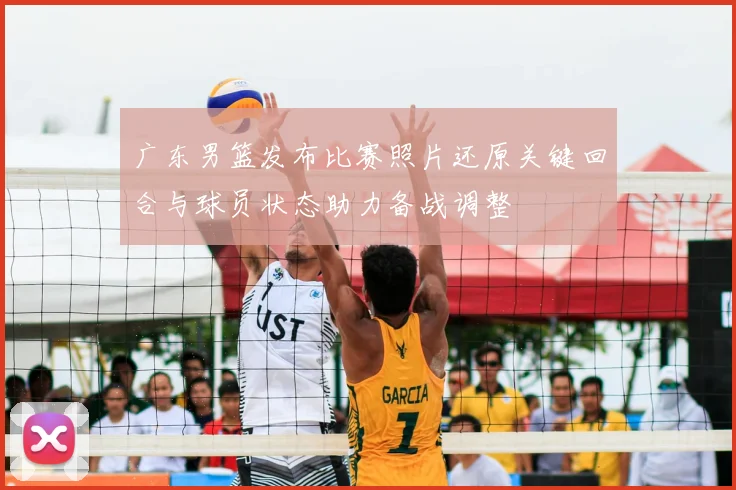 广东男篮发布比赛照片还原关键回合与球员状态助力备战调整