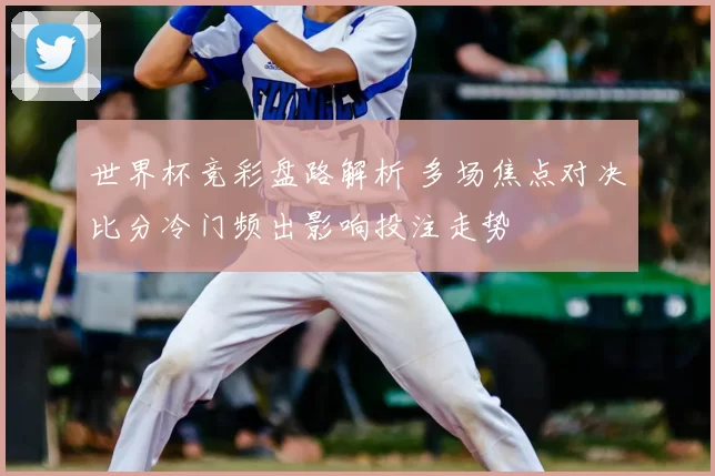 世界杯竞彩盘路解析 多场焦点对决比分冷门频出影响投注走势