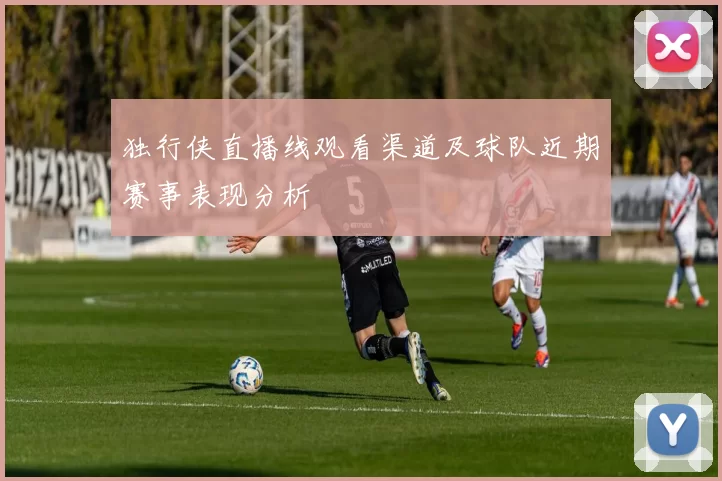 独行侠直播线观看渠道及球队近期赛事表现分析