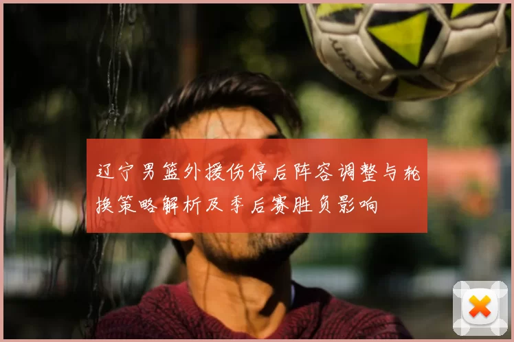 辽宁男篮外援伤停后阵容调整与轮换策略解析及季后赛胜负影响