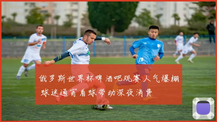 俄罗斯世界杯啤酒吧观赛人气爆棚 球迷通宵看球带动深夜消费