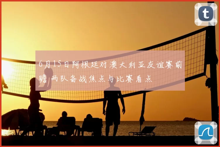 6月15日阿根廷对澳大利亚友谊赛前瞻 两队备战焦点与比赛看点