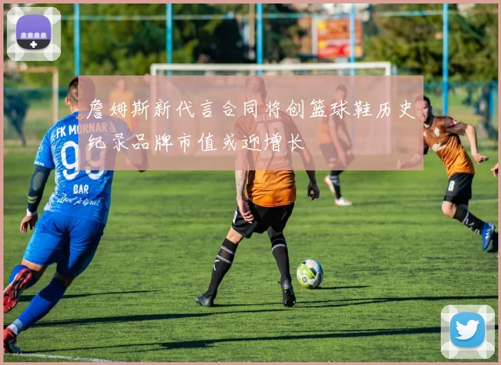 詹姆斯新代言合同将创篮球鞋历史纪录品牌市值或迎增长