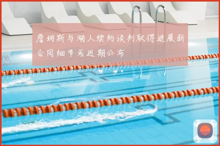 詹姆斯与湖人续约谈判取得进展新合同细节或近期公布
