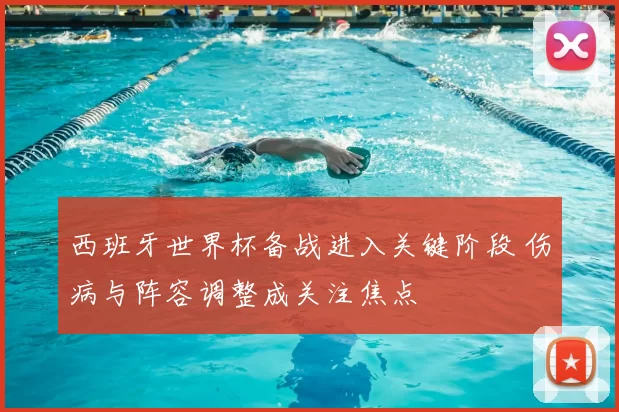 西班牙世界杯备战进入关键阶段 伤病与阵容调整成关注焦点