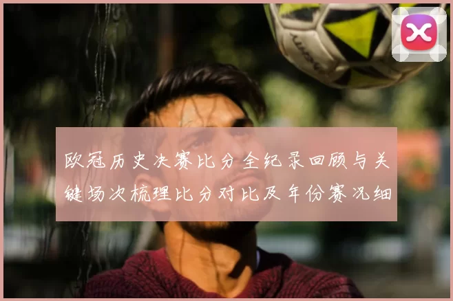 欧冠历史决赛比分全纪录回顾与关键场次梳理比分对比及年份赛况细节盘点