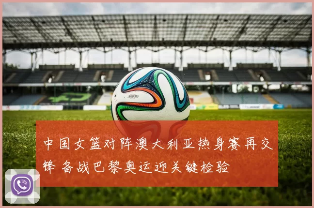 中国女篮对阵澳大利亚热身赛再交锋 备战巴黎奥运迎关键检验