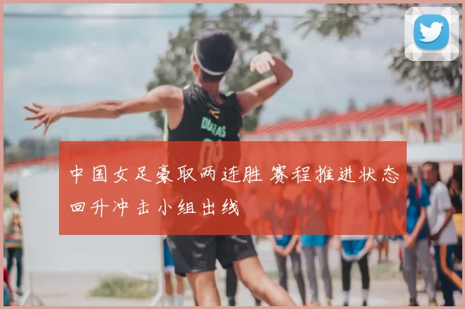 中国女足豪取两连胜 赛程推进状态回升冲击小组出线