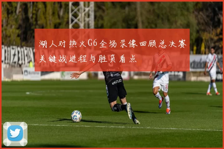 湖人对热火G6全场录像回顾总决赛关键战进程与胜负看点