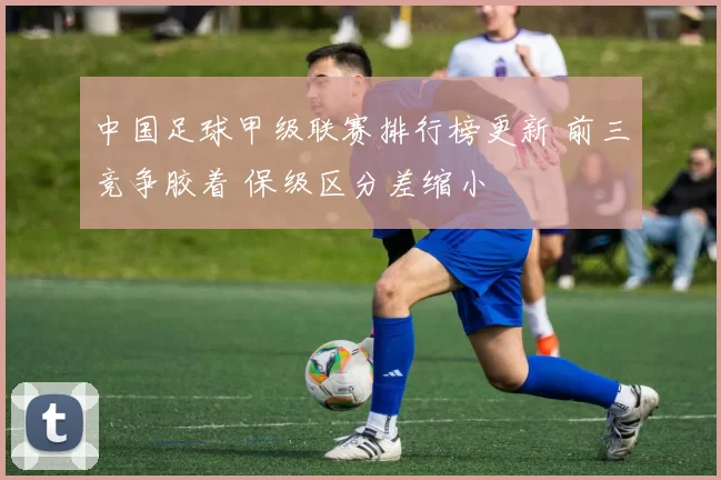 中国足球甲级联赛排行榜更新 前三竞争胶着 保级区分差缩小