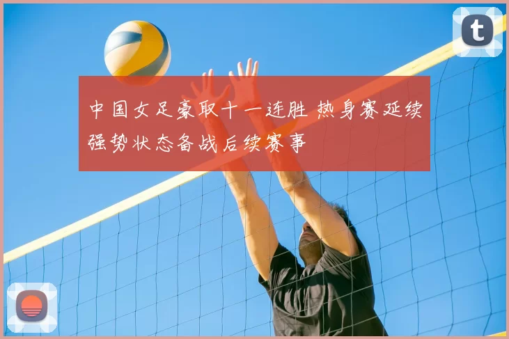 中国女足豪取十一连胜 热身赛延续强势状态备战后续赛事