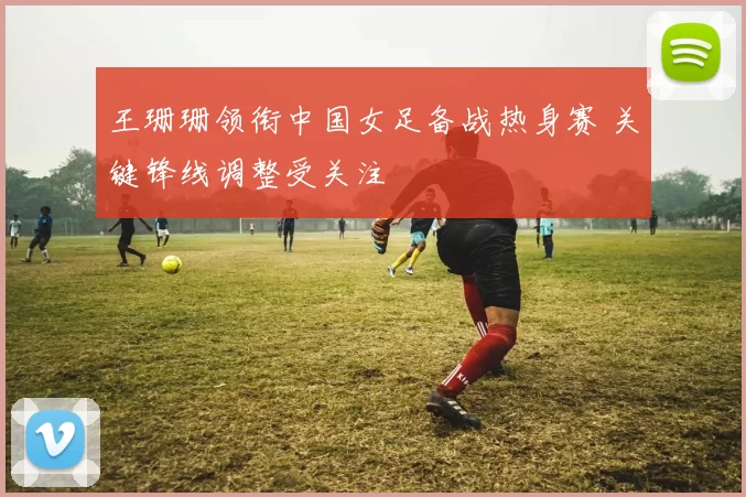 王珊珊领衔中国女足备战热身赛 关键锋线调整受关注