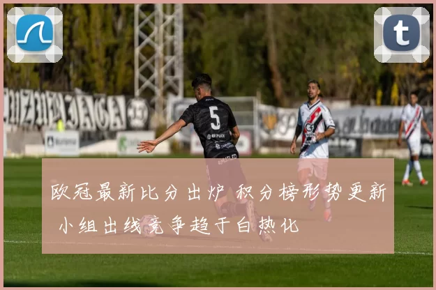 欧冠最新比分出炉 积分榜形势更新 小组出线竞争趋于白热化