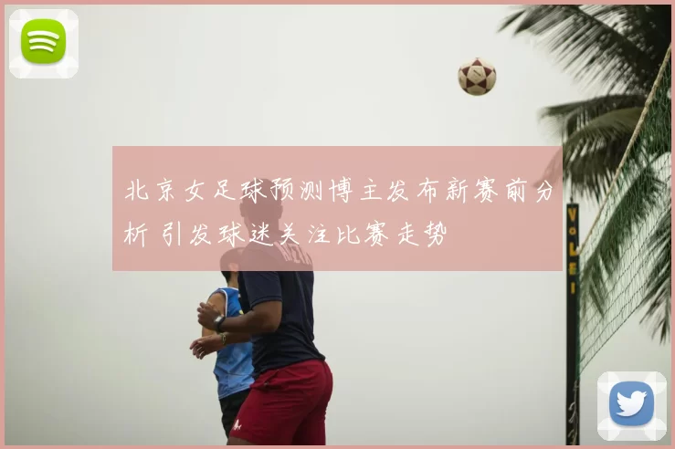 北京女足球预测博主发布新赛前分析 引发球迷关注比赛走势