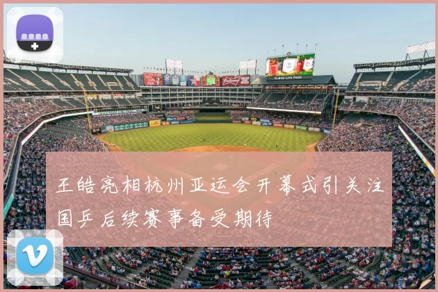 王皓亮相杭州亚运会开幕式引关注国乒后续赛事备受期待