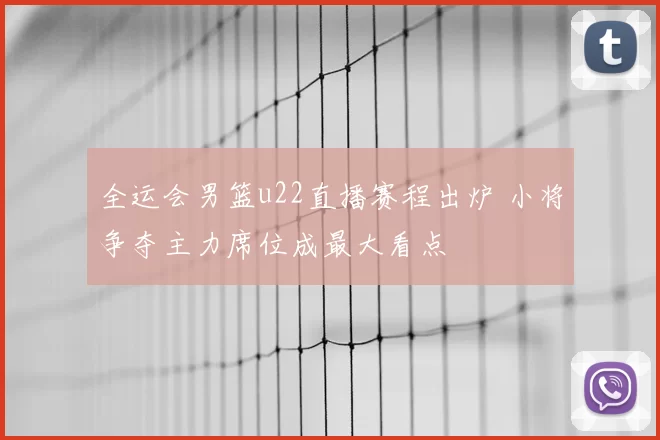 全运会男篮u22直播赛程出炉 小将争夺主力席位成最大看点