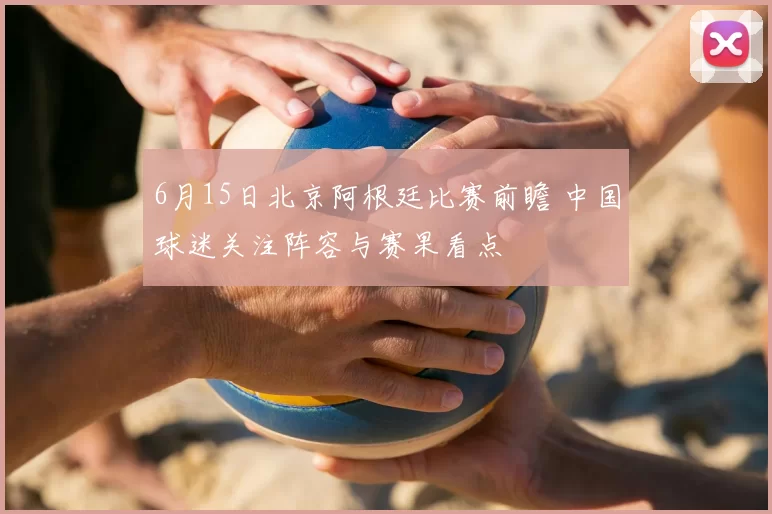6月15日北京阿根廷比赛前瞻 中国球迷关注阵容与赛果看点