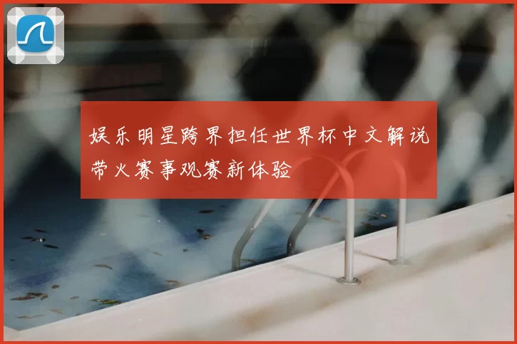 娱乐明星跨界担任世界杯中文解说带火赛事观赛新体验