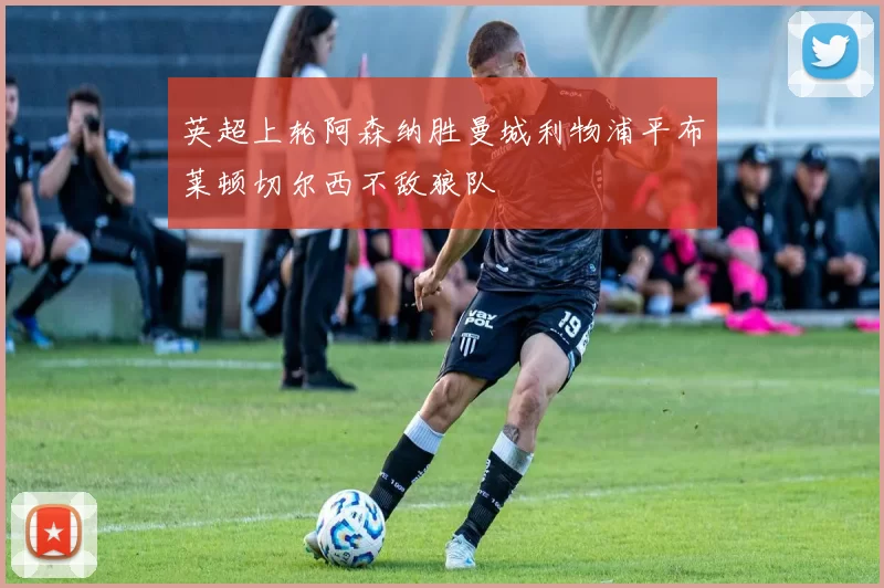 英超上轮阿森纳胜曼城利物浦平布莱顿切尔西不敌狼队