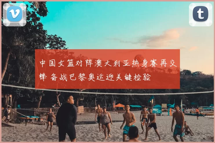 中国女篮对阵澳大利亚热身赛再交锋 备战巴黎奥运迎关键检验