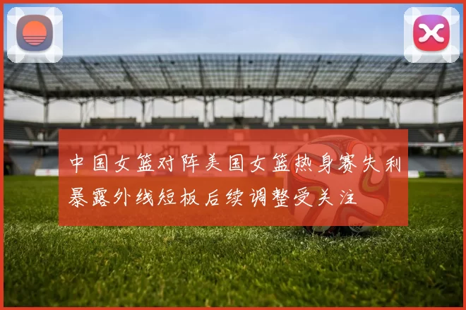 中国女篮对阵美国女篮热身赛失利暴露外线短板后续调整受关注