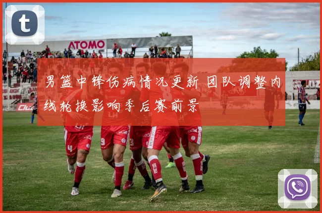 男篮中锋伤病情况更新 团队调整内线轮换影响季后赛前景