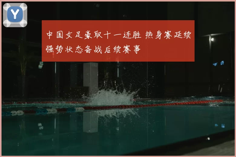 中国女足豪取十一连胜 热身赛延续强势状态备战后续赛事