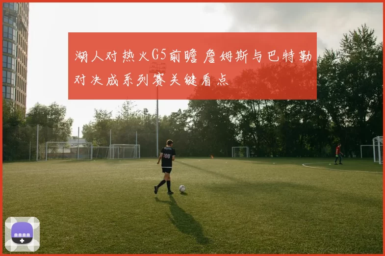 湖人对热火G5前瞻 詹姆斯与巴特勒对决成系列赛关键看点
