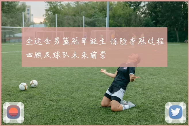 全运会男篮冠军诞生 惊险夺冠过程回顾及球队未来前景