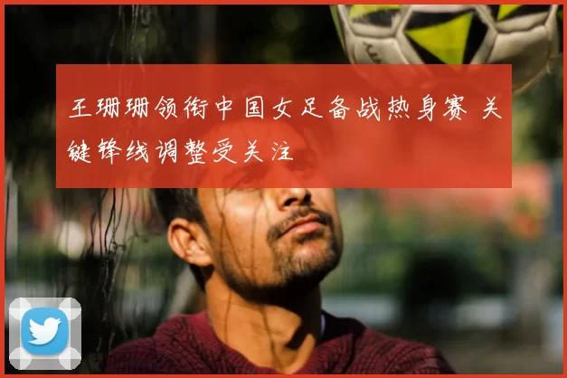 王珊珊领衔中国女足备战热身赛 关键锋线调整受关注