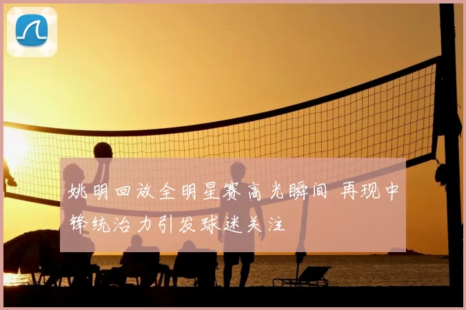 姚明回放全明星赛高光瞬间 再现中锋统治力引发球迷关注