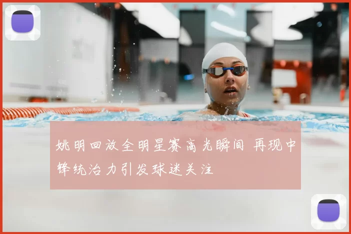 姚明回放全明星赛高光瞬间 再现中锋统治力引发球迷关注