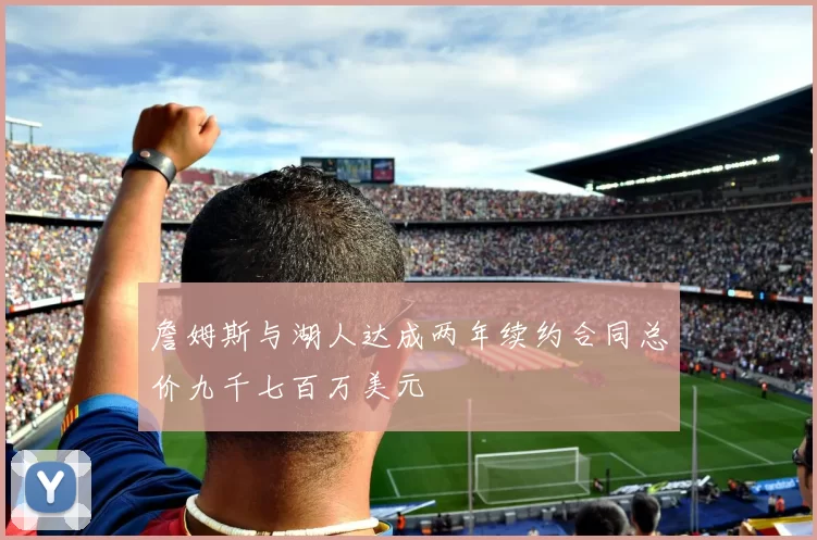詹姆斯与湖人达成两年续约合同总价九千七百万美元