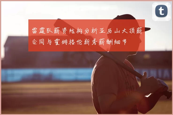 雷霆队薪资结构分析亚历山大顶薪合同与霍姆格伦新秀薪酬细节