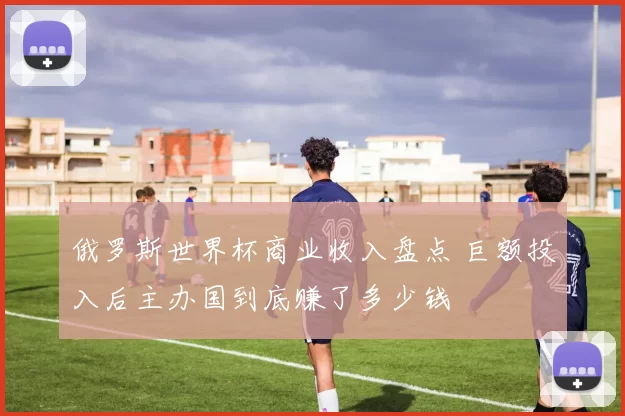 俄罗斯世界杯商业收入盘点 巨额投入后主办国到底赚了多少钱