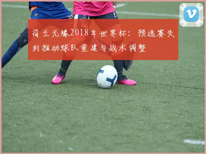 荷兰无缘2018年世界杯：预选赛失利推动球队重建与战术调整