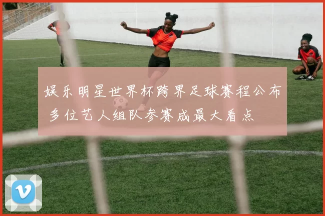 娱乐明星世界杯跨界足球赛程公布 多位艺人组队参赛成最大看点