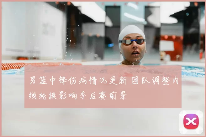 男篮中锋伤病情况更新 团队调整内线轮换影响季后赛前景