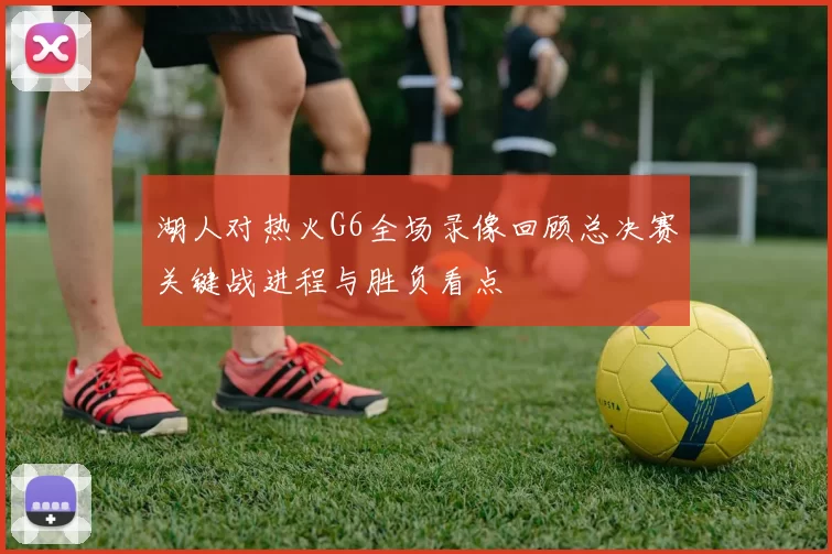 湖人对热火G6全场录像回顾总决赛关键战进程与胜负看点