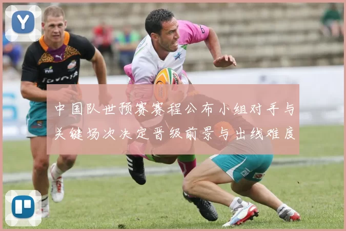 中国队世预赛赛程公布小组对手与关键场次决定晋级前景与出线难度
