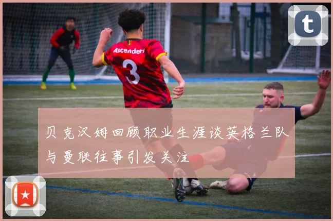 贝克汉姆回顾职业生涯谈英格兰队与曼联往事引发关注