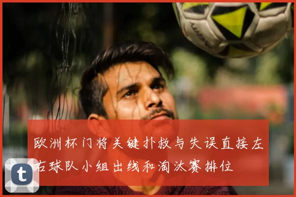 欧洲杯门将关键扑救与失误直接左右球队小组出线和淘汰赛排位
