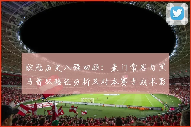 欧冠历史八强回顾：豪门常客与黑马晋级路径分析及对本赛季战术影响