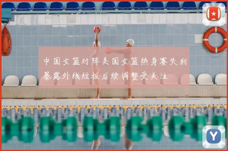 中国女篮对阵美国女篮热身赛失利暴露外线短板后续调整受关注